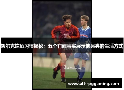 胡尔克饮酒习惯揭秘:五个有趣事实展示他另类的生活方式 胡尔克饮酒习惯揭秘:五个有趣事实展示他另类的生活方式