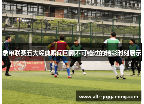 象甲联赛五大经典瞬间回顾不可错过的精彩时刻展示 象甲联赛五大经典瞬间回顾不可错过的精彩时刻展示