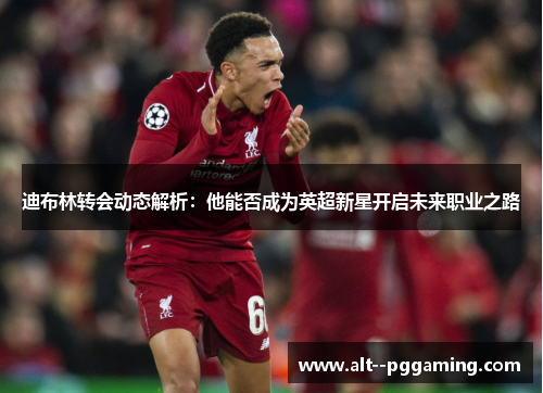 迪布林转会动态解析:他能否成为英超新星开启未来职业之路 迪布林转会动态解析:他能否成为英超新星开启未来职业之路