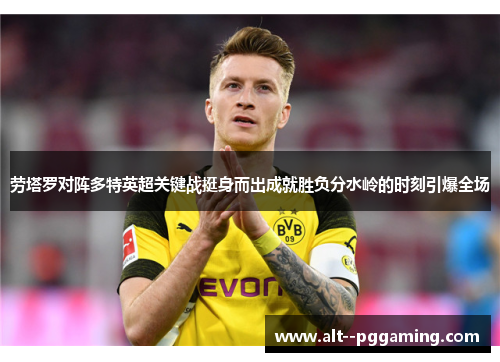 劳塔罗对阵多特英超关键战挺身而出成就胜负分水岭的时刻引爆全场 劳塔罗对阵多特英超关键战挺身而出成就胜负分水岭的时刻引爆全场