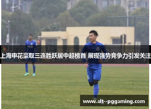 上海申花豪取三连胜跃居中超榜首 展现强势竞争力引发关注