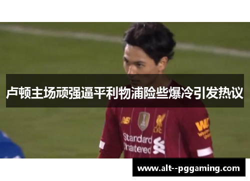 卢顿主场顽强逼平利物浦险些爆冷引发热议