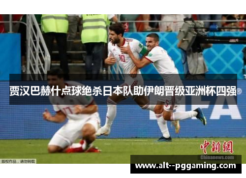 贾汉巴赫什点球绝杀日本队助伊朗晋级亚洲杯四强